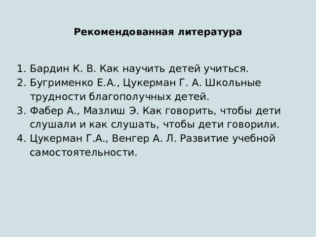 Рекомендованная литература  Бардин К. В. Как научить детей учиться. Бугрименко Е.А., Цукерман Г. А. Школьные трудности благополучных детей. Фабер А., Мазлиш Э. Как говорить, чтобы дети слушали и как слушать, чтобы дети говорили. Цукерман Г.А., Венгер А. Л. Развитие учебной самостоятельности. 