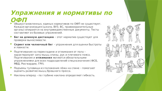 Упражнения и нормативы по ОФП   Общеустановленных, единых нормативов по ОФП не существует. Каждая организация (школа, ВУЗ, ВС, правоохранительные органы) опираются на внутриведомственные документы. Тесты составляют из базовых упражнений. Бег на длинную дистанцию  – этот норматив существует для проверки выносливости. Спринт или челночный бег – упражнения для оценки быстроты и ловкости. Подтягивания на перекладине и отжимания от пола – характеризуют силу мышц спины, рук и плечевого пояса. Подтягивания и  отжимания  являются обязательными упражнениями для всех подразделений спецназначения (ФСБ, МВД, Росгвардии, ГРУ). Подъемы туловища из положения лёжа на спине – помогают оценить развитие мышц брюшного пресса. Наклоны вперед – по глубине наклона определяют гибкость. 