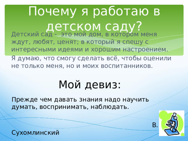 Почему я работаю в детском саду? Детский сад - это мой дом, в котором меня ждут, любят, ценят; в который я спешу с интересными идеями и хорошим настроением. Я думаю, что смогу сделать всё, чтобы оценили не только меня, но и моих воспитанников. Мой девиз: Прежде чем давать знания надо научить думать, воспринимать, наблюдать.  В. Сухомлинский 