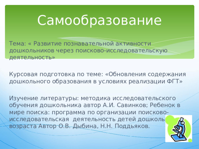 Самообразование Тема: « Развитие познавательной активности дошкольников через поисково-исследовательскую деятельность» Курсовая подготовка по теме: «Обновления содержания дошкольного образования в условиях реализации ФГТ» Изучение литературы: методика исследовательского обучения дошкольника автор А.И. Савинков; Ребенок в мире поиска: программа по организации поисково-исследовательская деятельность детей дошкольного возраста Автор О.В. Дыбина, Н.Н. Поддьяков. 
