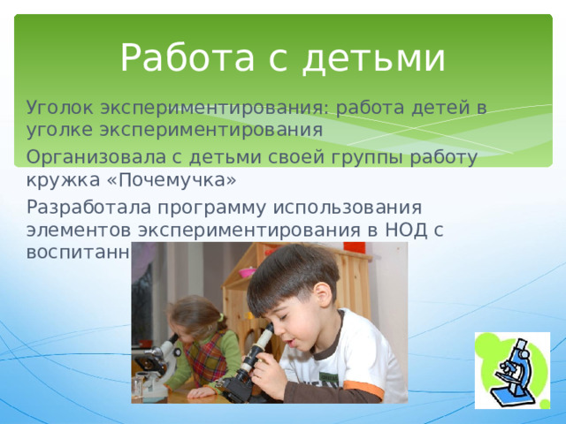Работа с детьми Уголок экспериментирования: работа детей в уголке экспериментирования Организовала с детьми своей группы работу кружка «Почемучка» Разработала программу использования элементов экспериментирования в НОД с воспитанниками 