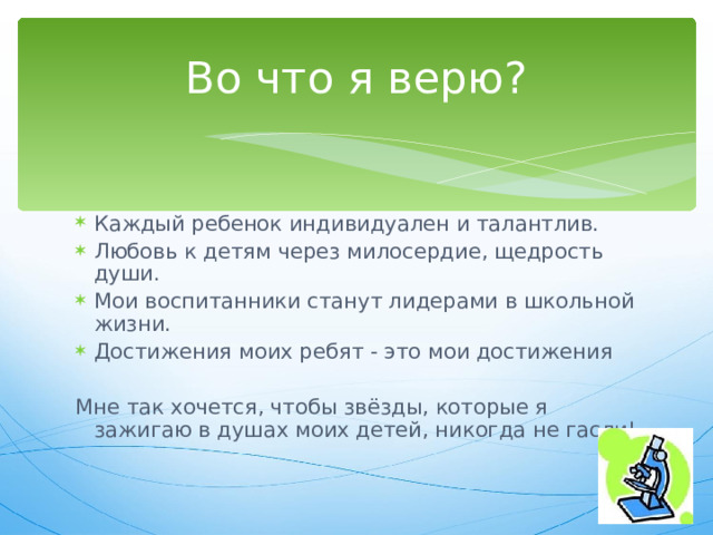 Во что я верю? Каждый ребенок индивидуален и талантлив. Любовь к детям через милосердие, щедрость души. Мои воспитанники станут лидерами в школьной жизни. Достижения моих ребят - это мои достижения Мне так хочется, чтобы звёзды, которые я зажигаю в душах моих детей, никогда не гасли! 