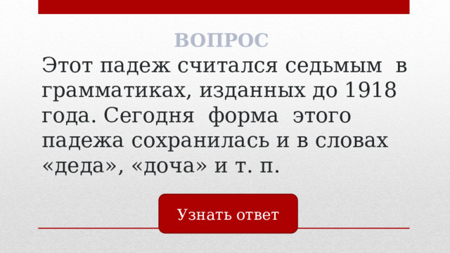 ВОПРОС Этот падеж считался седьмым в грамматиках, изданных до 1918 года. Сегодня форма этого падежа сохранилась и в словах «деда», «доча» и т. п. Узнать ответ 