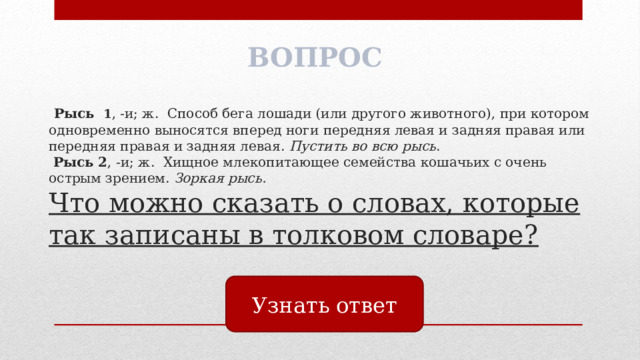 ВОПРОС  Рысь 1 , -и; ж. Способ бега лошади (или другого животного), при котором одновременно выносятся вперед ноги передняя левая и задняя правая или передняя правая и задняя левая. Пустить во всю рысь .   Рысь 2 , -и; ж. Хищное млекопитающее семейства кошачьих с очень острым зрением. Зоркая рысь.  Что можно сказать о словах, которые так записаны в толковом словаре? Узнать ответ 