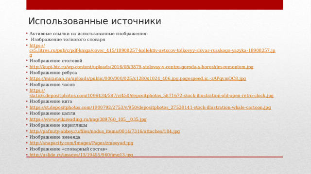 Использованные источники Активные ссылки на использованные изображения:  Изображение толкового словаря https:// cv5.litres.ru/pub/c/pdf-kniga/cover_415/18908257-kollektiv-avtorov-tolkovyy-slovar-russkogo-yazyka-18908257.jpg Изображение столовой http:// kupi-biz.ru/wp-content/uploads/2016/08/3879-stolovay-v-centre-goroda-s-horoshim-remontom.jpg Изображение ребуса https://miraman.ru/uploads/public/000/000/025/x1280x1024_406.jpg.pagespeed.ic.- zAPqvmQC8.jpg Изображение часов https:// static6.depositphotos.com/1096434/587/v/450/depositphotos_5871672-stock-illustration-old-open-retro-clock.jpg Изображение кита https:// st.depositphotos.com/1000792/2753/v/950/depositphotos_27538141-stock-illustration-whale-cartoon.jpg Изображение цапли https://www.wikireading.ru/img/389760_105__ 035.jpg Изображение кириллицы http:// pafnuty-abbey.ru/files/nodus_items/0014/7316/attaches/184.jpg Изображение змееяда http:// anapacity.com/Images/Pages/zmeeyad.jpg Изображение «словарный состав» http:// uslide.ru/images/13/19455/960/img13.jpg 