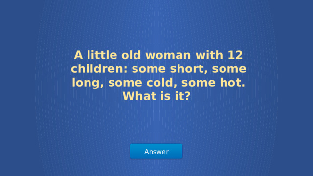 A little old woman with 12 children: some short, some long, some cold, some hot. What is it? Answer  