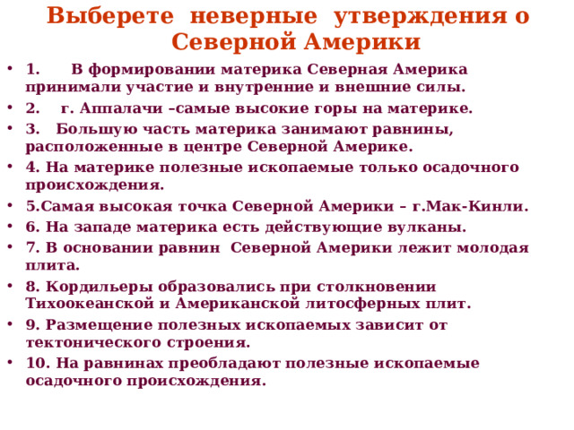 Выберете неверные утверждения о  Северной Америки 1. В формировании материка Северная Америка принимали участие и внутренние и внешние силы. 2. г. Аппалачи –самые высокие горы на материке. 3. Большую часть материка занимают равнины, расположенные в центре Северной Америке. 4. На материке полезные ископаемые только осадочного происхождения. 5.Самая высокая точка Северной Америки – г.Мак-Кинли. 6. На западе материка есть действующие вулканы. 7. В основании равнин Северной Америки лежит молодая плита. 8. Кордильеры образовались при столкновении Тихоокеанской и Американской литосферных плит. 9. Размещение полезных ископаемых зависит от тектонического строения. 10. На равнинах преобладают полезные ископаемые осадочного происхождения.  