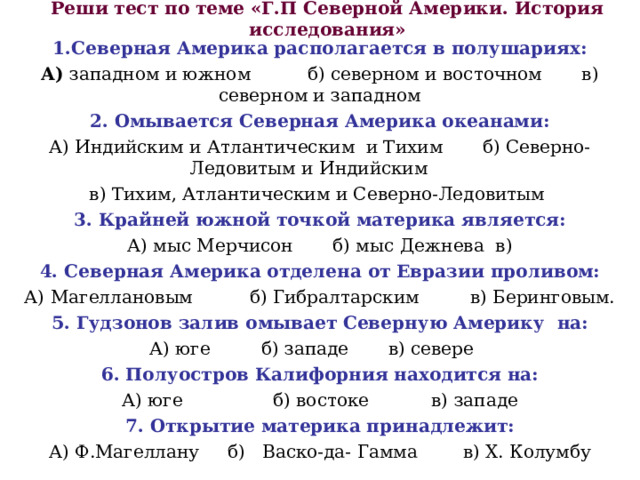 Реши тест по теме «Г.П Северной Америки. История исследования» 1.Северная Америка располагается в полушариях: А) западном и южном б) северном и восточном в) северном и западном 2.  Омывается Северная Америка океанами: А) Индийским и Атлантическим и Тихим б) Северно- Ледовитым и Индийским в) Тихим, Атлантическим и Северно-Ледовитым 3. Крайней южной точкой материка является: А) мыс Мерчисон б) мыс Дежнева в) 4. Северная Америка отделена от Евразии проливом: А) Магеллановым б) Гибралтарским в) Беринговым. 5. Гудзонов залив омывает Северную Америку на: А) юге б) западе в) севере 6. Полуостров Калифорния находится на: А) юге б) востоке в) западе 7. Открытие материка принадлежит: А) Ф.Магеллану б) Васко-да- Гамма в) Х. Колумбу 