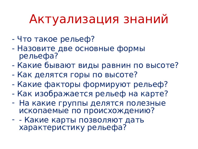 Актуализация знаний - Что такое рельеф? - Назовите две основные формы рельефа? - Какие бывают виды равнин по высоте? - Как делятся горы по высоте? - Какие факторы формируют рельеф? - Как изображается рельеф на карте? На какие группы делятся полезные ископаемые по происхождению? - Какие карты позволяют дать характеристику рельефа?    