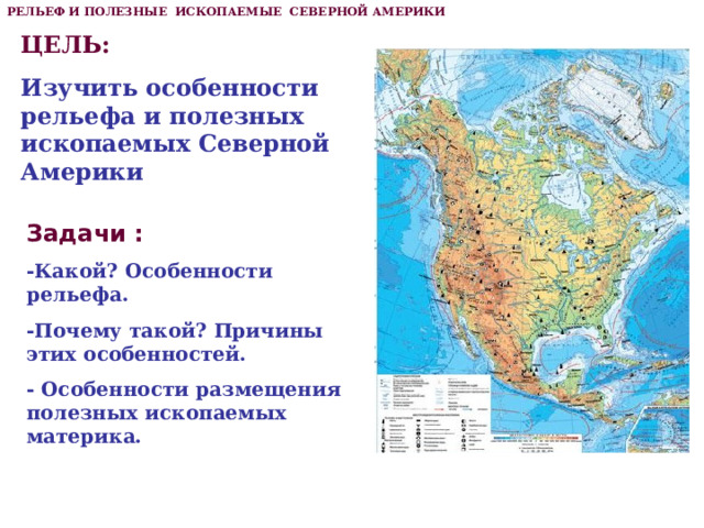 РЕЛЬЕФ И ПОЛЕЗНЫЕ ИСКОПАЕМЫЕ СЕВЕРНОЙ АМЕРИКИ ЦЕЛЬ: Изучить особенности рельефа и полезных ископаемых Северной Америки Задачи : -Какой? Особенности рельефа. -Почему такой? Причины этих особенностей. - Особенности размещения полезных ископаемых материка. 
