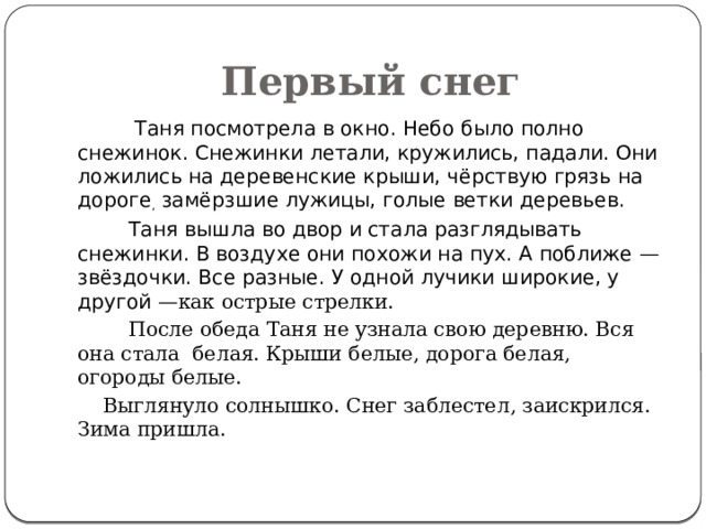 Первый снег  Таня посмотрела в окно. Небо было полно снежинок. Снежинки летали, кружились, падали. Они ложились на деревенские крыши, чёрствую грязь на дороге , замёрзшие лужицы, голые ветки деревьев.  Таня вышла во двор и стала разглядывать снежинки. В воздухе они похожи на пух. А поближе — звёздочки. Все разные. У одной лучики широкие, у другой — как острые стрелки.  После обеда Таня не узнала свою деревню. Вся она стала белая. Крыши белые, дорога белая, огороды белые.  Выглянуло солнышко. Снег заблестел, заискрился. Зима пришла. 