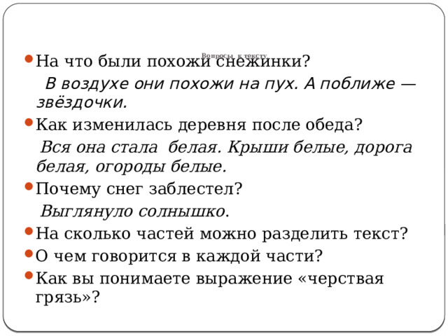       Вопросы к тексту .   На что были похожи снежинки?  В воздухе они похожи на пух. А поближе — звёздочки. Как изменилась деревня после обеда?  Вся она стала белая. Крыши белые, дорога белая, огороды белые. Почему снег заблестел?  Выглянуло солнышко . На сколько частей можно разделить текст? О чем говорится в каждой части? Как вы понимаете выражение «черствая грязь»? 