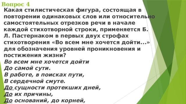 Вопрос 4 Какая стилистическая фигура, состоящая в повторении одинаковых слов или относительно самостоятельных отрезков речи в начале каждой стихотворной строки, применяется Б. Л. Пастернаком в первых двух строфах стихотворения «Во всем мне хочется дойти...» для обозначения уровней проникновения и постижения жизни?  Во всем мне хочется дойти  До самой сути.  В работе, в поисках пути,  В сердечной смуте.  До сущности протекших дней,  До их причины,  До оснований, до корней,  До сердцевины. 