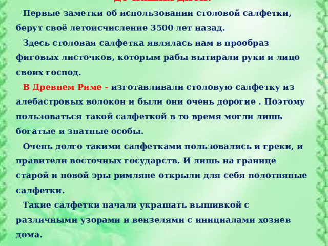 История  столовых салфеток: от древности до наших дней. Первые заметки об использовании столовой салфетки, берут своё летоисчисление 3500 лет назад. Здесь столовая салфетка являлась нам в прообраз фиговых листочков, которым рабы вытирали руки и лицо своих господ. В Древнем Риме - изготавливали столовую салфетку из алебастровых волокон и были они очень дорогие . Поэтому пользоваться такой салфеткой в то время могли лишь богатые и знатные особы. Очень долго такими салфетками пользовались и греки, и правители восточных государств. И лишь на границе старой и новой эры римляне открыли для себя полотняные салфетки. Такие салфетки начали украшать вышивкой с различными узорами и вензелями с инициалами  хозяев дома. 