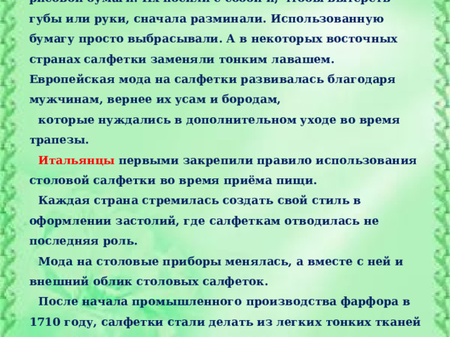 В Японии и Китае   столовые салфетки изготавливали из рисовой бумаги. Их носили с собой и, чтобы вытереть губы или руки, сначала разминали. Использованную бумагу просто выбрасывали. А в некоторых восточных странах салфетки заменяли тонким лавашем. Европейская мода на салфетки развивалась благодаря мужчинам, вернее их усам и бородам, которые нуждались в дополнительном уходе во время трапезы. Итальянцы первыми закрепили правило использования столовой салфетки во время приёма пищи. Каждая страна стремилась создать свой стиль в оформлении застолий, где салфеткам отводилась не последняя роль. Мода на столовые приборы менялась, а вместе с ней и внешний облик столовых салфеток. После начала промышленного производства фарфора в 1710 году, салфетки стали делать из легких тонких тканей и кружев. Именно тогда появилось искусство складывать их в разные фигуры. 
