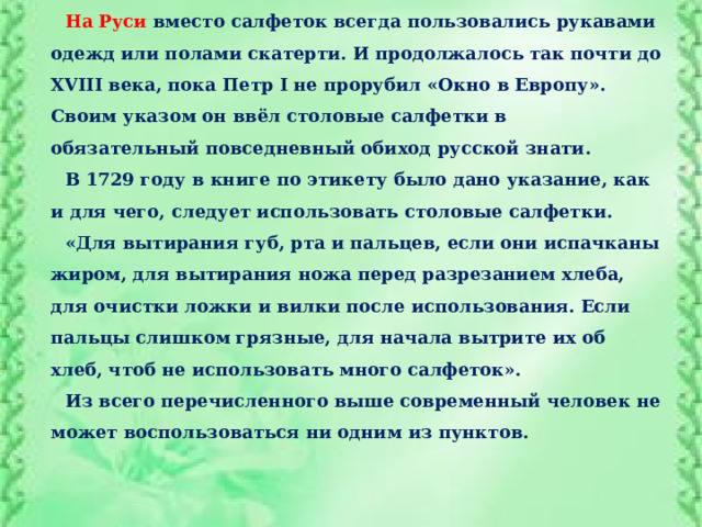 На Руси  вместо салфеток всегда пользовались рукавами одежд или полами скатерти. И продолжалось так почти до XVIII века, пока Петр I не прорубил «Окно в Европу». Своим указом он ввёл столовые салфетки в обязательный повседневный обиход русской знати. В 1729 году в книге по этикету было дано указание, как и для чего, следует использовать столовые салфетки. «Для вытирания губ, рта и пальцев, если они испачканы жиром, для вытирания ножа перед разрезанием хлеба, для очистки ложки и вилки после использования. Если пальцы слишком грязные, для начала вытрите их об хлеб, чтоб не использовать много салфеток». Из всего перечисленного выше современный человек не может воспользоваться ни одним из пунктов. 