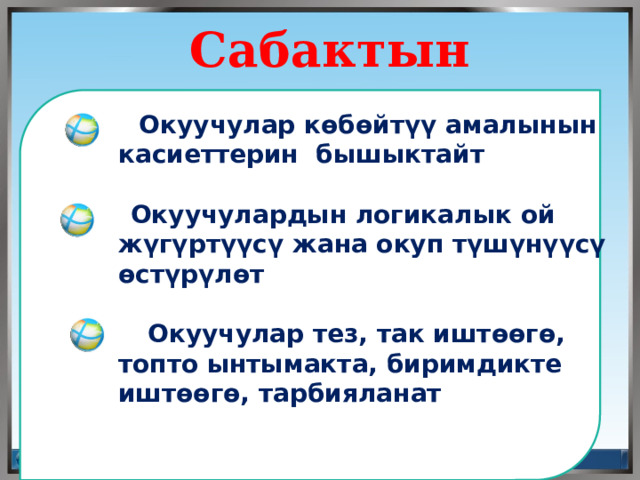  Сабактын максаты  Окуучулар көбөйтүү амалынын касиеттерин бышыктайт    Окуучулардын логикалык ой жүгүртүүсү жана окуп түшүнүүсү өстүрүлөт   Окуучулар тез, так иштөөгө, топто ынтымакта, биримдикте иштөөгө, тарбияланат    