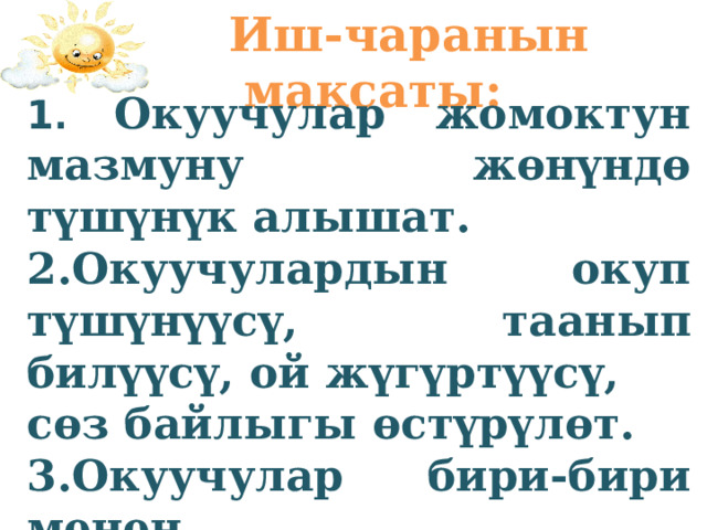  Иш-чаранын максаты: 1 . Окуучулар жомоктун мазмуну жөнүндө түшүнүк алышат. 2.Окуучулардын окуп түшүнүүсү, таанып билүүсү, ой жүгүртүүсү, сөз байлыгы өстүрүлөт. 3.Окуучулар бири-бири менен ынтымактуу болууга, бири- бирин уга билүүгө тарбияланат. 