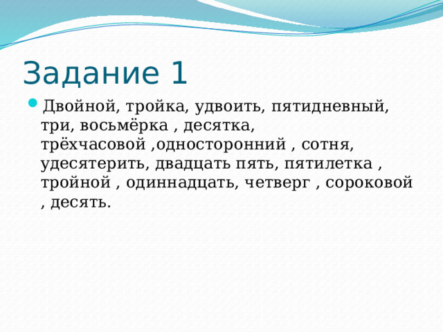 Задание 1 Двойной, тройка, удвоить, пятидневный, три, восьмёрка , десятка, трёхчасовой ,односторонний , сотня, удесятерить, двадцать пять, пятилетка , тройной , одиннадцать, четверг , сороковой , десять. 