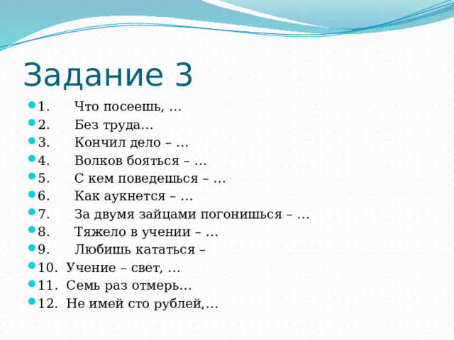 Задание 3 1.      Что посеешь, … 2.      Без труда… 3.      Кончил дело – … 4.      Волков бояться – … 5.      С кем поведешься – … 6.      Как аукнется – … 7.      За двумя зайцами погонишься – … 8.      Тяжело в учении – … 9.      Любишь кататься –  10.  Учение – свет, … 11.  Семь раз отмерь… 12.  Не имей сто рублей,… 
