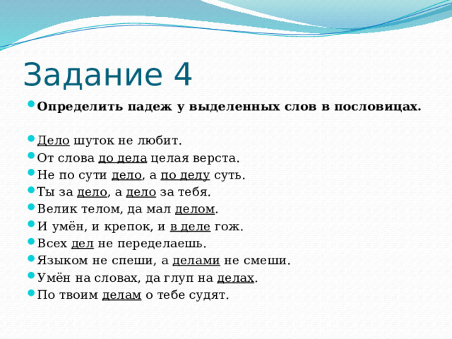 Задание 4 Определить падеж у выделенных слов в пословицах. Дело шуток не любит. От слова до дела целая верста. Не по сути дело , а по делу суть. Ты за дело , а дело за тебя. Велик телом, да мал делом . И умён, и крепок, и в деле гож. Всех дел не переделаешь. Языком не спеши, а делами не смеши. Умён на словах, да глуп на делах . По твоим делам о тебе судят. 