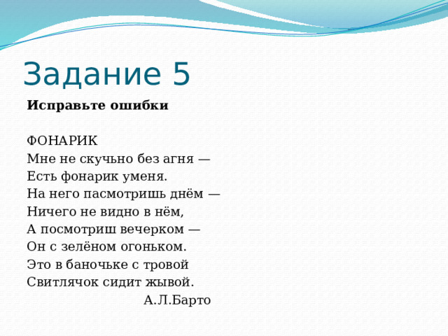 Задание 5 Исправьте ошибки   ФОНАРИК Мне не скучьно без агня — Есть фонарик уменя. На него пасмотришь днём — Ничего не видно в нём, А посмотриш вечерком — Он с зелёном огоньком. Это в баночьке с тровой Свитлячок сидит жывой.  А.Л.Барто 