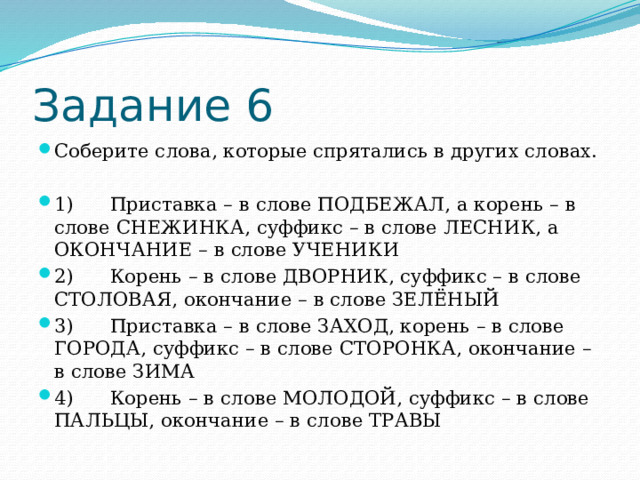 Задание 6 Соберите слова, которые спрятались в других словах. 1)      Приставка – в слове ПОДБЕЖАЛ, а корень – в слове СНЕЖИНКА, суффикс – в слове ЛЕСНИК, а ОКОНЧАНИЕ – в слове УЧЕНИКИ 2)      Корень – в слове ДВОРНИК, суффикс – в слове СТОЛОВАЯ, окончание – в слове ЗЕЛЁНЫЙ 3)      Приставка – в слове ЗАХОД, корень – в слове ГОРОДА, суффикс – в слове СТОРОНКА, окончание – в слове ЗИМА 4)      Корень – в слове МОЛОДОЙ, суффикс – в слове ПАЛЬЦЫ, окончание – в слове ТРАВЫ 