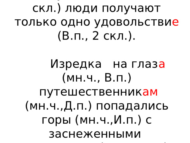 От путешестви я (Р.п., 2 скл.) люди получают только одно удовольстви е (В.п., 2 скл.).    Изредка на глаз а (мн.ч., В.п.)   путешественник ам (мн.ч.,Д.п.) попадались горы (мн.ч.,И.п.) с заснеженными вершинами (мн.ч., Т.п.) 