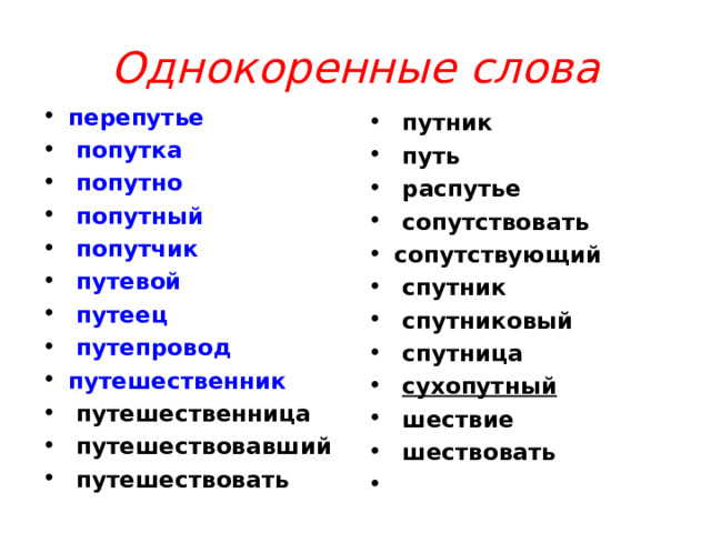 Однокоренные слова перепутье   попутка   попутно   попутный   попутчик   путевой   путеец   путепровод путешественник   путешественница   путешествовавший   путешествовать   путник   путь   распутье   сопутствовать сопутствующий   спутник   спутниковый   спутница   сухопутный   шествие   шествовать    