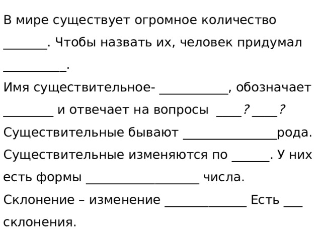 В мире существует огромное количество _______. Чтобы назвать их, человек придумал __________.  Имя существительное- ___________, обозначает ________ и отвечает на вопросы ____? ____?  Существительные бывают _______________рода.  Существительные изменяются по ______. У них есть формы __________________ числа. Склонение – изменение _____________ Есть ___ склонения.   