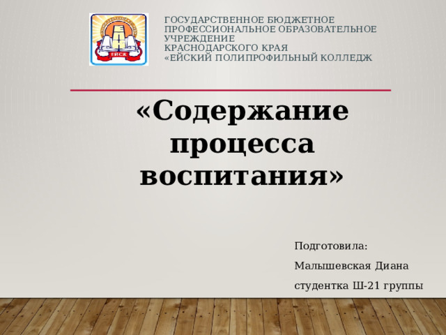 ГОСУДАРСТВЕННОЕ БЮДЖЕТНОЕ ПРОФЕССИОНАЛЬНОЕ ОБРАЗОВАТЕЛЬНОЕ УЧРЕЖДЕНИЕ  КРАСНОДАРСКОГО КРАЯ  «ЕЙСКИЙ ПОЛИПРОФИЛЬНЫЙ КОЛЛЕДЖ   «Содержание процесса воспитания» Подготовила: Малышевская Диана студентка Ш-21 группы 