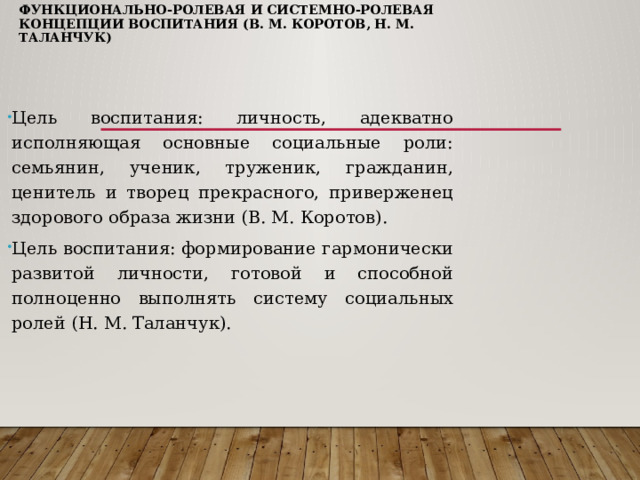 Функционально-ролевая и системно-ролевая концепции воспитания (В. М. Коротов, Н. М. Таланчук)   Цель воспитания: личность, адекватно исполняющая основные социальные роли: семьянин, ученик, труженик, гражданин, ценитель и творец прекрасного, приверженец здорового образа жизни (В. М. Коротов). Цель воспитания: формирование гармонически развитой личности, готовой и способной полноценно выполнять систему социальных ролей (Н. М. Таланчук). 