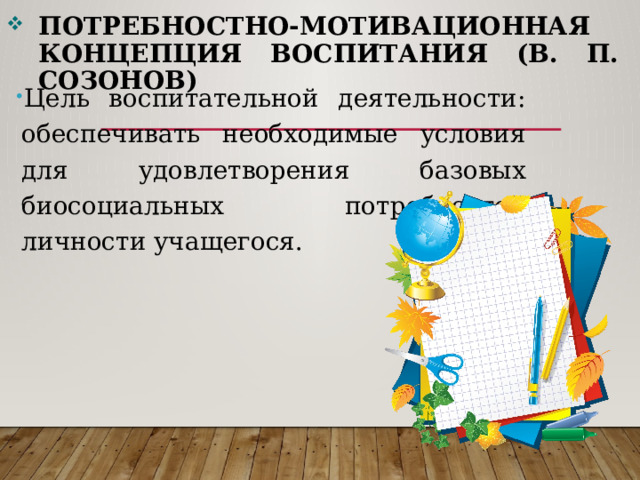 Потребностно-мотивационная концепция воспитания (В. П. Созонов) Цель воспитательной деятельности: обеспечивать необходимые условия для удовлетворения базовых биосоциальных потребностей личности учащегося. 