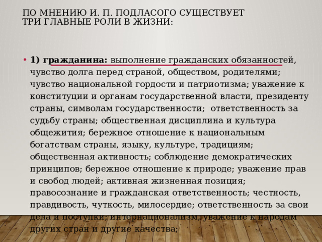 По мнению И. П. Подласого существует три главные роли в жизни:   1) гражданина: выполнение гражданских обязанностей, чувство долга перед страной, обществом, родителями; чувство национальной гордости и патриотизма; уважение к конституции и органам государственной власти, президенту страны, символам государственности; ответственность за судьбу страны; общественная дисциплина и культура общежития; бережное отношение к национальным богатствам страны, языку, культуре, традициям; общественная активность; соблюдение демократических принципов; бережное отношение к природе; уважение прав и свобод людей; активная жизненная позиция; правосознание и гражданская ответственность; честность, правдивость, чуткость, милосердие; ответственность за свои дела и поступки; интернационализм, уважение к народам других стран и другие качества; 