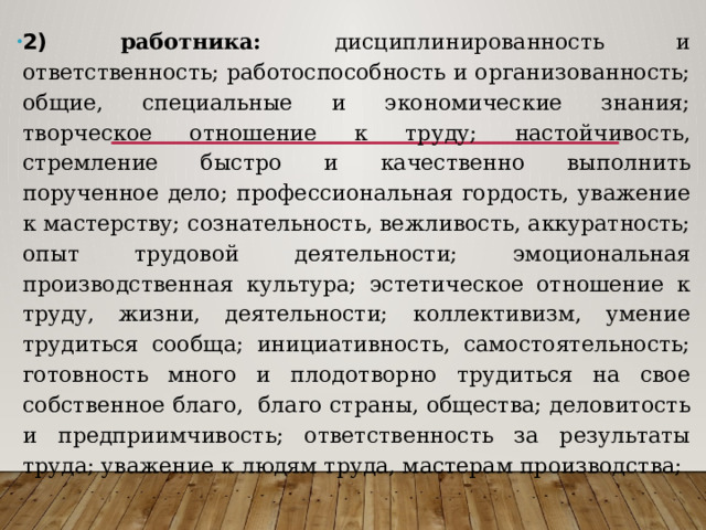 2) работника: дисциплинированность и ответственность; работоспособность и организованность; общие, специальные и экономические знания; творческое отношение к труду; настойчивость, стремление быстро и качественно выполнить порученное дело; профессиональная гордость, уважение к мастерству; сознательность, вежливость, аккуратность; опыт трудовой деятельности; эмоциональная производственная культура; эстетическое отношение к труду, жизни, деятельности; коллективизм, умение трудиться сообща; инициативность, самостоятельность; готовность много и плодотворно трудиться на свое собственное благо, благо страны, общества; деловитость и предприимчивость; ответственность за результаты труда; уважение к людям труда, мастерам производства; 
