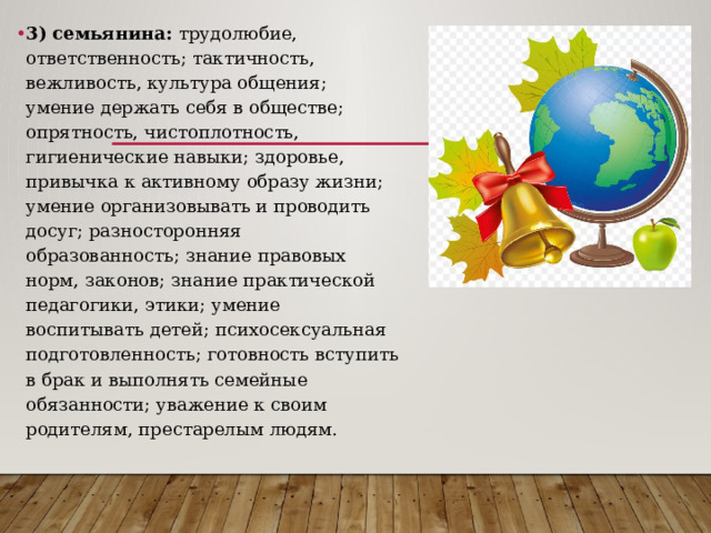 3) семьянина: трудолюбие, ответственность; тактичность, вежливость, культура общения; умение держать себя в обществе; опрятность, чистоплотность, гигиенические навыки; здоровье, привычка к активному образу жизни; умение организовывать и проводить досуг; разносторонняя образованность; знание правовых норм, законов; знание практической педагогики, этики; умение воспитывать детей; психосексуальная подготовленность; готовность вступить в брак и выполнять семейные обязанности; уважение к своим родителям, престарелым людям. 