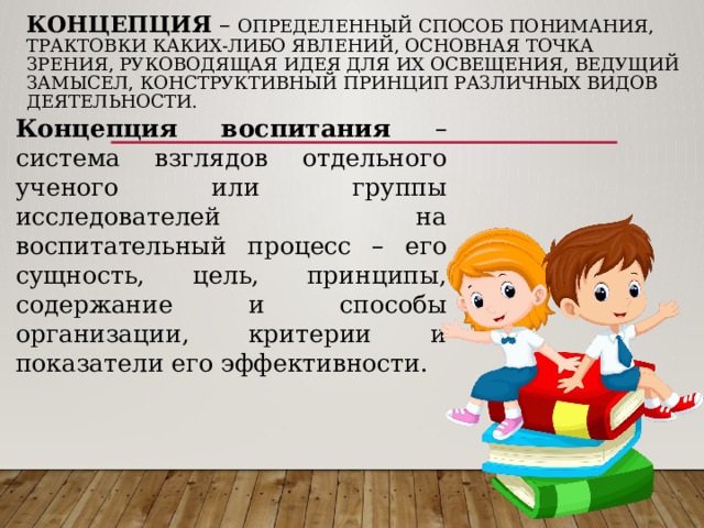 Концепция – определенный способ понимания, трактовки каких-либо явлений, основная точка зрения, руководящая идея для их освещения, ведущий замысел, конструктивный принцип различных видов деятельности.   Концепция воспитания – система взглядов отдельного ученого или группы исследователей на воспитательный процесс – его сущность, цель, принципы, содержание и способы организации, критерии и показатели его эффективности. 