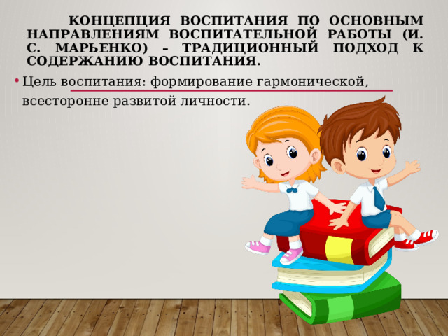  Концепция воспитания по основным  направлениям воспитательной работы (И. С. Марьенко) – традиционный подход к содержанию воспитания. Цель воспитания: формирование гармонической, всесторонне развитой личности. 