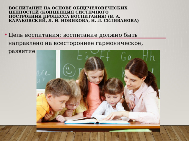 Воспитание на основе общечеловеческих ценностей (концепция системного построения процесса воспитания) (В. А. Караковский, Л. И. Новикова, Н. Л. Селиванова) Цель воспитания: воспитание должно быть направлено на всестороннее гармоническое, развитие личности. 