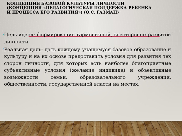 Концепция базовой культуры личности (концепция «Педагогическая поддержка ребенка и процесса его развития») (О.С. Газман)   Цель-идеал: формирование гармоничной, всесторонне развитой личности. Реальная цель: дать каждому учащемуся базовое образование и культуру и на их основе предоставить условия для развития тех сторон личности, для которых есть наиболее благоприятные субъективные условия (желание индивида) и объективные возможности семьи, образовательного учреждения, общественности, государственной власти на местах. 