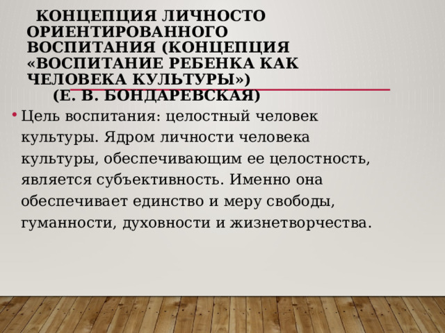  Концепция личносто ориентированного воспитания (концепция «Воспитание ребенка как человека культуры»)  (Е. В. Бондаревская)   Цель воспитания: целостный человек культуры. Ядром личности человека культуры, обеспечивающим ее целостность, является субъективность. Именно она обеспечивает единство и меру свободы, гуманности, духовности и жизнетворчества. 