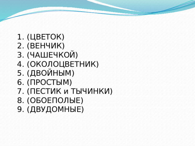 1. (ЦВЕТОК) 2. (ВЕНЧИК) 3. (ЧАШЕЧКОЙ) 4. (ОКОЛОЦВЕТНИК) 5. (ДВОЙНЫМ) 6. (ПРОСТЫМ) 7. (ПЕСТИК и ТЫЧИНКИ) 8. (ОБОЕПОЛЫЕ) 9. (ДВУДОМНЫЕ) 