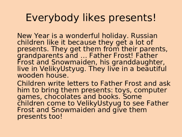  Everybody likes presents!    New Year is a wonderful holiday. Russian children like it because they get a lot of presents. They get them from their parents, grandparents and … Father Frost! Father Frost and Snowmaiden, his granddaughter, live in VelikyUstyug. They live in a beautiful wooden house.  Children write letters to Father Frost and ask him to bring them presents: toys, computer games, chocolates and books. Some children come to VelikyUstyug to see Father Frost and Snowmaiden and give them presents too! 