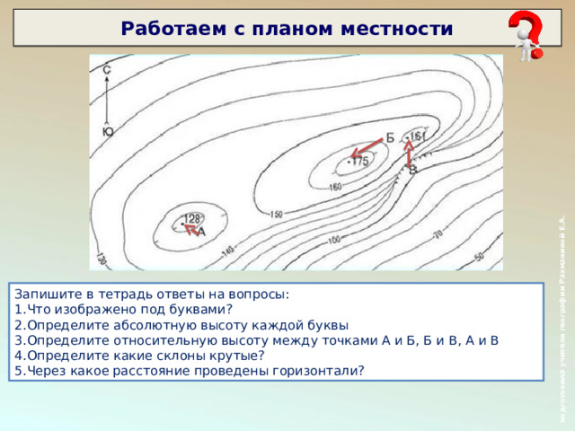  подготовила учителя географии Рахманиной Е.А. Работаем с планом местности      Запишите в тетрадь ответы на вопросы: Что изображено под буквами? Определите абсолютную высоту каждой буквы Определите относительную высоту между точками А и Б, Б и В, А и В Определите какие склоны крутые? Через какое расстояние проведены горизонтали?  