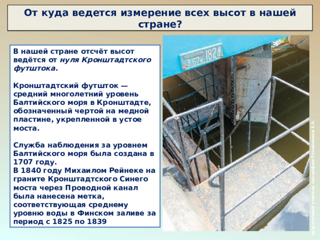  подготовила учителя географии Рахманиной Е.А. От куда ведется измерение всех высот в нашей стране? В нашей стране отсчёт высот ведётся от нуля Кронштадтского футштока.  Кронштадтский футшток — средний многолетний уровень Балтийского моря в Кронштадте, обозначенный чертой на медной пластине, укрепленной в устое моста.  Служба наблюдения за уровнем Балтийского моря была создана в 1707 году. В 1840 году Михаилом Рейнеке на граните Кронштадтского Синего моста через Проводной канал была нанесена метка, соответствующая среднему уровню воды в Финском заливе за период с 1825 по 1839 