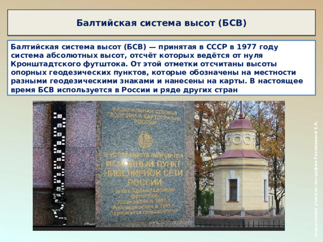  подготовила учителя географии Рахманиной Е.А. Балтийская система высот (БСВ) Балтийская система высот (БСВ) — принятая в СССР в 1977 году система абсолютных высот, отсчёт которых ведётся от нуля Кронштадтского футштока. От этой отметки отсчитаны высоты опорных геодезических пунктов, которые обозначены на местности разными геодезическими знаками и нанесены на карты. В настоящее время БСВ используется в России и ряде других стран 