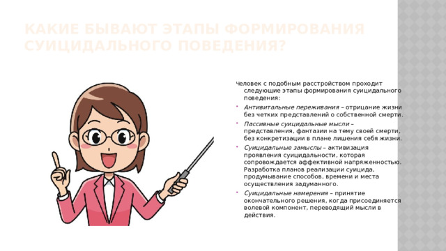 Какие бывают этапы формирования суицидального поведения? Ч еловек с подобным расстройством проходит следующие этапы формирования суицидального поведения:  Антивитальные переживания – отрицание жизни без четких представлений о собственной смерти. Пассивные суицидальные мысли – представления, фантазии на тему своей смерти, без конкретизации в плане лишения себя жизни. Суицидальные замыслы – активизация проявления суицидальности, которая сопровождается аффективной напряженностью. Разработка планов реализации суицида, продумывание способов, времени и места осуществления задуманного. Суицидальные намерения – принятие окончательного решения, когда присоединяется волевой компонент, переводящий мысли в действия.  