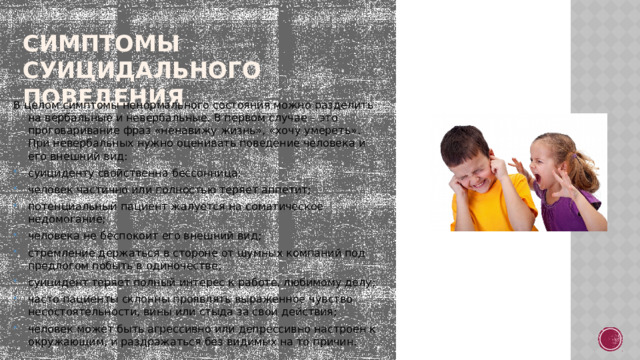 Симптомы суицидального поведения В целом симптомы ненормального состояния можно разделить на вербальные и невербальные. В первом случае – это проговаривание фраз «ненавижу жизнь», «хочу умереть». При невербальных нужно оценивать поведение человека и его внешний вид:  суициденту свойственна бессонница; человек частично или полностью теряет аппетит; потенциальный пациент жалуется на соматическое недомогание; человека не беспокоит его внешний вид; стремление держаться в стороне от шумных компаний под предлогом побыть в одиночестве; суицидент теряет полный интерес к работе, любимому делу; часто пациенты склонны проявлять выраженное чувство несостоятельности, вины или стыда за свои действия; человек может быть агрессивно или депрессивно настроен к окружающим, и раздражаться без видимых на то причин. 
