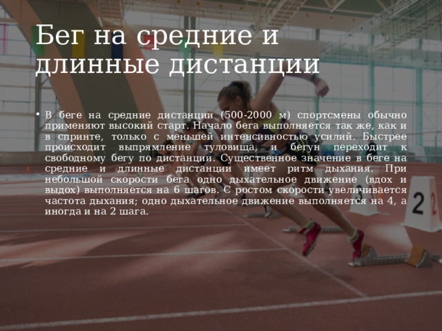 Бег на средние и длинные дистанции В беге на средние дистанции (500-2000 м) спортсмены обычно применяют высокий старт. Начало бега выполняется так же, как и в спринте, только с меньшей интенсивностью усилий. Быстрее происходит выпрямление туловища, и бегун переходит к свободному бегу по дистанции. Существенное значение в беге на средние и длинные дистанции имеет ритм дыхания. При небольшой скорости бега одно дыхательное движение (вдох и выдох) выполняется на 6 шагов. С ростом скорости увеличивается частота дыхания; одно дыхательное движение выполняется на 4, а иногда и на 2 шага. 