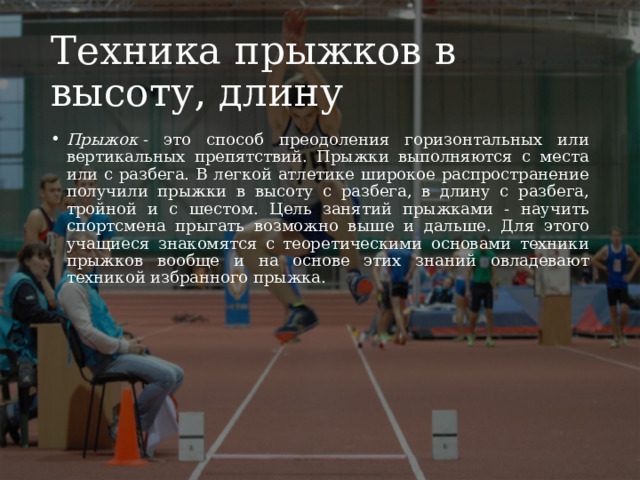 Техника прыжков в высоту, длину Прыжок  - это способ преодоления горизонтальных или вертикальных препятствий. Прыжки выполняются с места или с разбега. В легкой атлетике широкое распространение получили прыжки в высоту с разбега, в длину с разбега, тройной и с шестом. Цель занятий прыжками - научить спортсмена прыгать возможно выше и дальше. Для этого учащиеся знакомятся с теоретическими основами техники прыжков вообще и на основе этих знаний овладевают техникой избранного прыжка. 